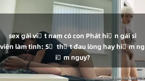 sex gái việt nam có con Phát hiện gái sinh viên làm tình: Sự thật đau lòng hay hiểm nguy?