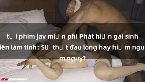 tải phim jav miễn phí Phát hiện gái sinh viên làm tình: Sự thật đau lòng hay hiểm nguy?