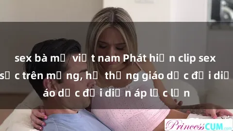 sex bà mẹ việt nam Phát hiện clip sex nữ sinh gây sốc trên mạng, hệ thống giáo dục đối diện áp lực lớn