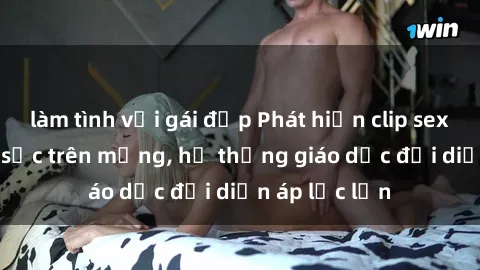 làm tình với gái đẹp Phát hiện clip sex nữ sinh gây sốc trên mạng, hệ thống giáo dục đối diện áp lực lớn