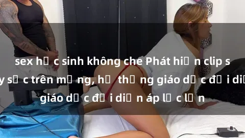 sex học sinh không che Phát hiện clip sex nữ sinh gây sốc trên mạng, hệ thống giáo dục đối diện áp lực lớn