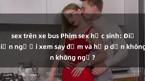 sex trên xe bus Phim sex học sinh: Điều gì khiến người xem say đắm và hấp dẫn không ngờ?