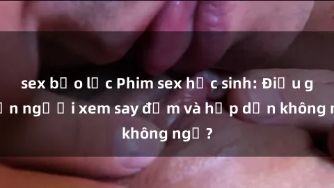 sex bạo lực Phim sex học sinh: Điều gì khiến người xem say đắm và hấp dẫn không ngờ?