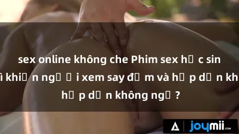 sex online không che Phim sex học sinh: Điều gì khiến người xem say đắm và hấp dẫn không ngờ?