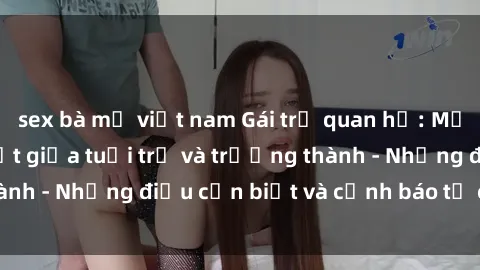 sex bà mẹ việt nam Gái trẻ quan hệ: Mối quan hệ khác biệt giữa tuổi trẻ và trưởng thành - Những điều cần biết và cảnh báo từ chuyên gia