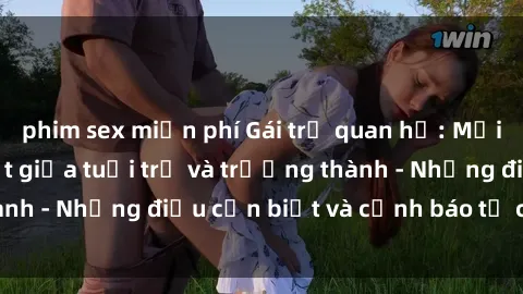 phim sex miễn phí Gái trẻ quan hệ: Mối quan hệ khác biệt giữa tuổi trẻ và trưởng thành - Những điều cần biết và cảnh báo từ chuyên gia