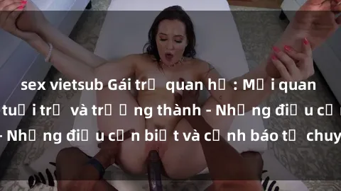 sex vietsub Gái trẻ quan hệ: Mối quan hệ khác biệt giữa tuổi trẻ và trưởng thành - Những điều cần biết và cảnh báo từ chuyên gia
