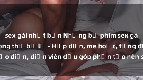 sex gái nhật bản Những bộ phim sex gái già đỉnh cao không thể bỏ lỡ - Hấp dẫn, mê hoặc, từng đạo diễn, diễn viên đều góp phần tạo nên sự hấp dẫn, kích thích.