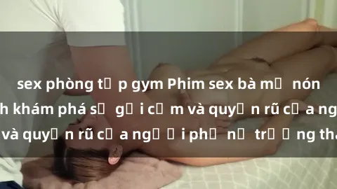 sex phòng tập gym Phim sex bà mẹ nóng bỏng: Hành trình khám phá sự gợi cảm và quyến rũ của người phụ nữ trưởng thành.