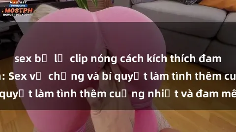 sex bị lộ clip nóng cách kích thích đam mê trong hôn nhân: Sex vợ chồng và bí quyết làm tình thêm cuồng nhiệt và đam mê