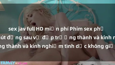 sex jav full HD miễn phí Phim sex phụ nữ lớn tuổi: Sức hút đằng sau vẻ đẹp trưởng thành và kinh nghiệm tình dục không giới hạn