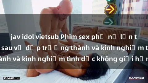 jav idol vietsub Phim sex phụ nữ lớn tuổi: Sức hút đằng sau vẻ đẹp trưởng thành và kinh nghiệm tình dục không giới hạn