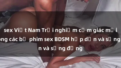 sex Việt Nam Trải nghiệm cảm giác mới lạ trong các bộ phim sex BDSM hấp dẫn và sống động