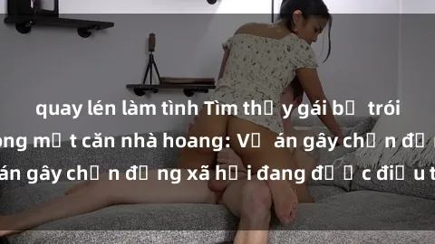 quay lén làm tình Tìm thấy gái bị trói và bị hiếp dâm trong một căn nhà hoang: Vụ án gây chấn động xã hội đang được điều tra vào.