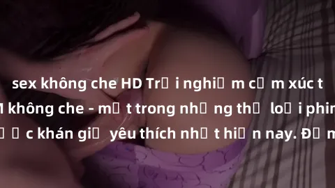 sex không che HD Trải nghiệm cảm xúc thăng hoa với jav SM không che - một trong những thể loại phim người lớn được khán giả yêu thích nhất hiện nay. Đảm bảo đem lại sự hấp dẫn, kích thích tối đa cho n