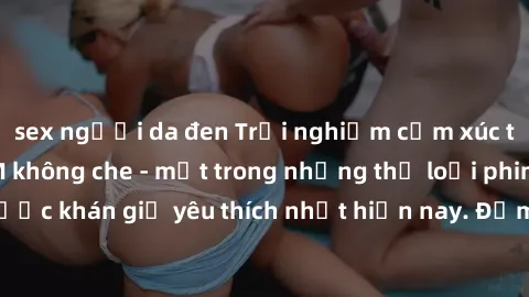sex người da đen Trải nghiệm cảm xúc thăng hoa với jav SM không che - một trong những thể loại phim người lớn được khán giả yêu thích nhất hiện nay. Đảm bảo đem lại sự hấp dẫn, kích thích tối đa cho n