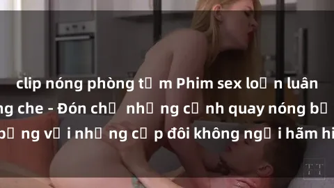 clip nóng phòng tắm Phim sex loạn luân đầy kích thích không che - Đón chờ những cảnh quay nóng bỏng với những cặp đôi không ngại hãm hiếp gia đình trong lòng