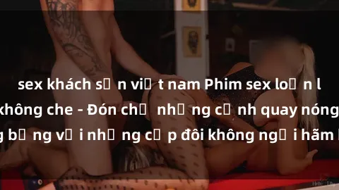 sex khách sạn việt nam Phim sex loạn luân đầy kích thích không che - Đón chờ những cảnh quay nóng bỏng với những cặp đôi không ngại hãm hiếp gia đình trong lòng