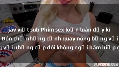 jav việt sub Phim sex loạn luân đầy kích thích không che - Đón chờ những cảnh quay nóng bỏng với những cặp đôi không ngại hãm hiếp gia đình trong lòng