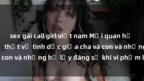 sex gái call girl việt nam Mối quan hệ giữa cha và con: Sự thật về tình dục giữa cha và con và những hệ lụy đáng sợ khi vi phạm luật pháp.