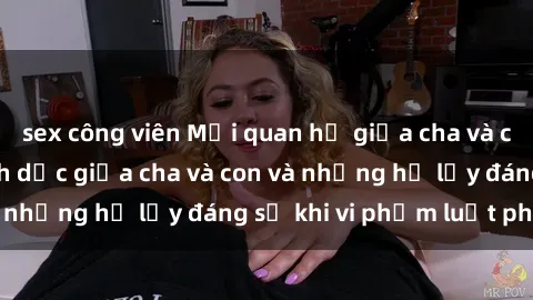 sex công viên Mối quan hệ giữa cha và con: Sự thật về tình dục giữa cha và con và những hệ lụy đáng sợ khi vi phạm luật pháp.