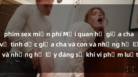 phim sex miễn phí Mối quan hệ giữa cha và con: Sự thật về tình dục giữa cha và con và những hệ lụy đáng sợ khi vi phạm luật pháp.