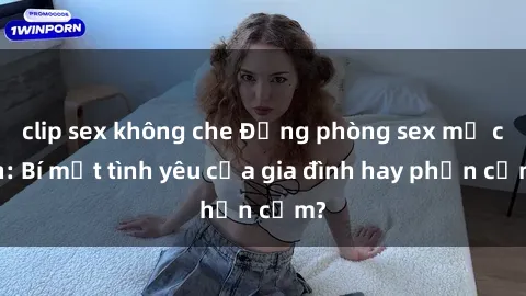 clip sex không che Động phòng sex mẹ con: Bí mật tình yêu của gia đình hay phản cảm?