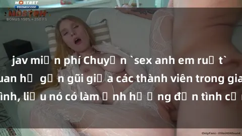 jav miễn phí Chuyện `sex anh em ruột` - Đề cập đến quan hệ gần gũi giữa các thành viên trong gia đình, liệu nó có làm ảnh hưởng đến tình cảm gia đình hay không?