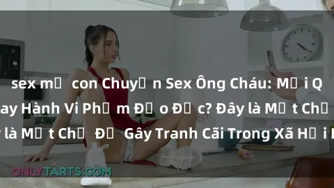 sex mẹ con Chuyện Sex Ông Cháu: Mối Quan Hệ Gia Đình Hay Hành Vi Phạm Đạo Đức? Đây là Một Chủ Đề Gây Tranh Cãi Trong Xã Hội Hiện Nay.