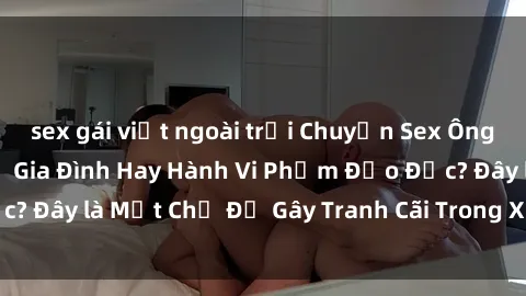 sex gái việt ngoài trời Chuyện Sex Ông Cháu: Mối Quan Hệ Gia Đình Hay Hành Vi Phạm Đạo Đức? Đây là Một Chủ Đề Gây Tranh Cãi Trong Xã Hội Hiện Nay.