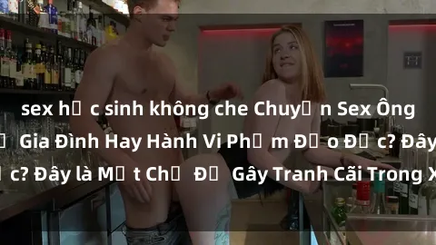 sex học sinh không che Chuyện Sex Ông Cháu: Mối Quan Hệ Gia Đình Hay Hành Vi Phạm Đạo Đức? Đây là Một Chủ Đề Gây Tranh Cãi Trong Xã Hội Hiện Nay.