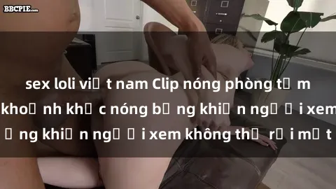 sex loli việt nam Clip nóng phòng tắm gây sốt: Cận cảnh khoảnh khắc nóng bỏng khiến người xem không thể rời mắt