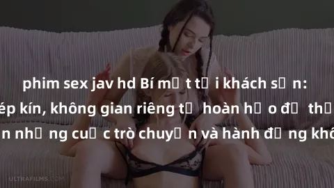 phim sex jav hd Bí mật tại khách sạn: Phòng quay lén khép kín, không gian riêng tư hoàn hảo để thực hiện những cuộc trò chuyện và hành động không bị người khác phát hiện.