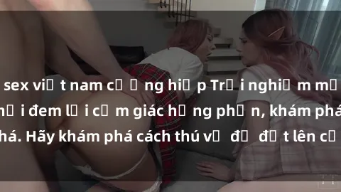 sex việt nam cưỡng hiếp Trải nghiệm mới lạ: Sex trong xe hơi đem lại cảm giác hưng phấn, khám phá. Hãy khám phá cách thú vị để đốt lên cảm xúc trong cuộc tình!