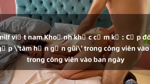milf việt nam Khoảnh khắc cấm kỵ: Cặp đôi bị bắt gặp 'tâm hồn gần gũi' trong công viên vào ban ngày