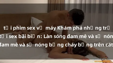 tải phim sex về máy Khám phá những trải nghiệm độc đáo tại sex bãi biển: Làn sóng đam mê và sự nóng bỏng cháy bỏng trên cát trắng