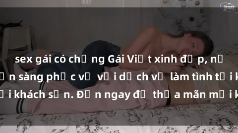 sex gái có chồng Gái Việt xinh đẹp, nồng nàn tình cảm, sẵn sàng phục vụ với dịch vụ làm tình tại khách sạn. Đến ngay để thỏa mãn mọi khao khát của bạn!