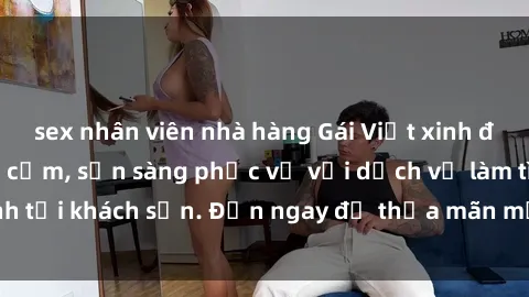 sex nhân viên nhà hàng Gái Việt xinh đẹp, nồng nàn tình cảm, sẵn sàng phục vụ với dịch vụ làm tình tại khách sạn. Đến ngay để thỏa mãn mọi khao khát của bạn!