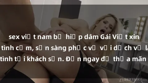 sex việt nam bị hiếp dâm Gái Việt xinh đẹp, nồng nàn tình cảm, sẵn sàng phục vụ với dịch vụ làm tình tại khách sạn. Đến ngay để thỏa mãn mọi khao khát của bạn!