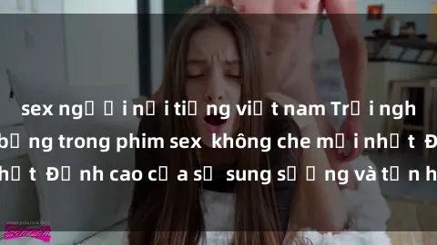 sex người nổi tiếng việt nam Trải nghiệm cực kỳ nóng bỏng trong phim sex  không che mới nhất  Đỉnh cao của sự sung sướng và tận hưởng chân thật