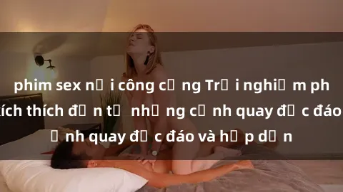 phim sex nơi công cộng Trải nghiệm phim sex : Sự kích thích đến từ những cảnh quay độc đáo và hấp dẫn