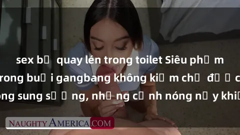sex bị quay lén trong toilet Siêu phẩm gái Việt tham gia trong buổi gangbang không kiềm chế được lòng sung sướng, những cảnh nóng nảy khiến ai cũng phải mãn nhãn