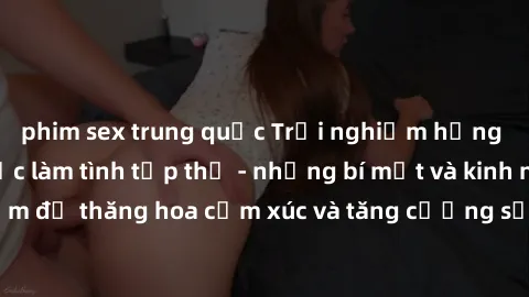 phim sex trung quốc Trải nghiệm hứng khởi cùng với việc làm tình tập thể - những bí mật và kinh nghiệm để thăng hoa cảm xúc và tăng cường sự gắn kết trong mối quan hệ