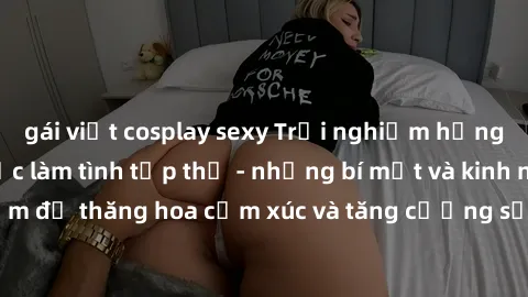 gái việt cosplay sexy Trải nghiệm hứng khởi cùng với việc làm tình tập thể - những bí mật và kinh nghiệm để thăng hoa cảm xúc và tăng cường sự gắn kết trong mối quan hệ