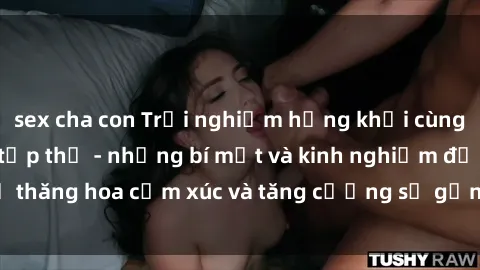 sex cha con Trải nghiệm hứng khởi cùng với việc làm tình tập thể - những bí mật và kinh nghiệm để thăng hoa cảm xúc và tăng cường sự gắn kết trong mối quan hệ