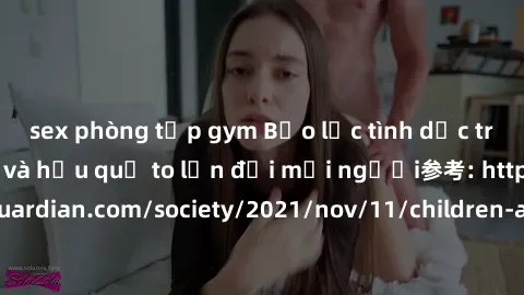sex phòng tập gym Bạo lực tình dục trong nhóm: nguy cơ và hậu quả to lớn đối mọi người参考: https://www.theguardian.com/society/2021/nov/11/children-as-young-as-four-are-being-sexually-abused-by-groups-