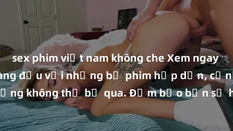 sex phim việt nam không che Xem ngay phim sex bukkake hàng đầu với những bộ phim hấp dẫn, cảnh quay nóng bỏng không thể bỏ qua. Đảm bảo bạn sẽ hài lòng với trải nghiệm mới lạ này!