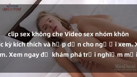 clip sex không che Video sex nhóm không che mới nhất cực kỳ kích thích và hấp dẫn cho người xem. Xem ngay để khám phá trải nghiệm mới lạ và đầy bất ngờ!