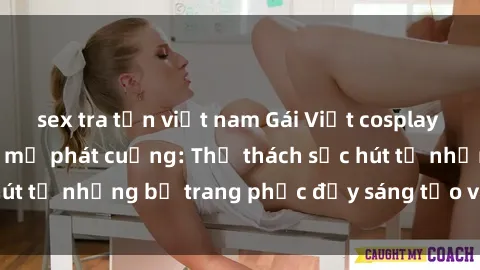 sex tra tấn việt nam Gái Việt cosplay sexy khiến fan hâm mộ phát cuồng: Thử thách sức hút từ những bộ trang phục đầy sáng tạo và quyến rũ!