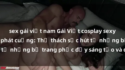 sex gái việt nam Gái Việt cosplay sexy khiến fan hâm mộ phát cuồng: Thử thách sức hút từ những bộ trang phục đầy sáng tạo và quyến rũ!